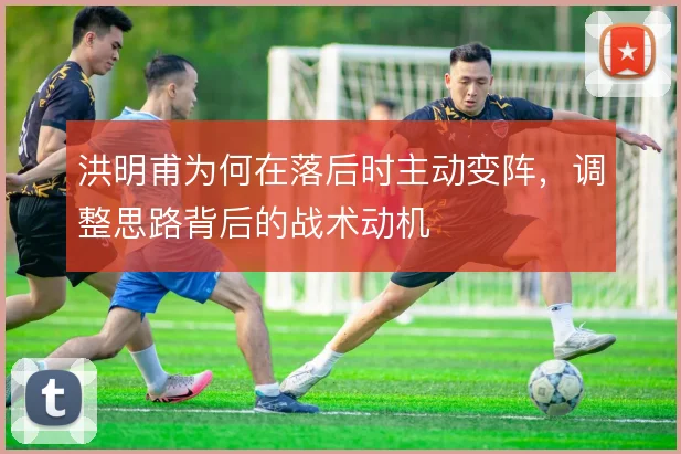 洪明甫为何在落后时主动变阵,调整思路背后的战术动机