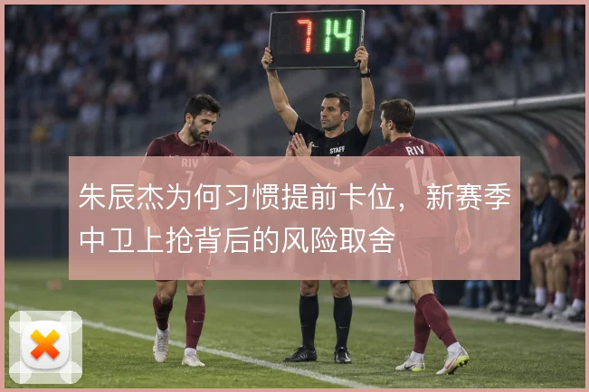 朱辰杰为何习惯提前卡位,新赛季中卫上抢背后的风险取舍