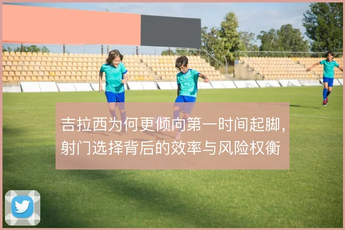 吉拉西为何更倾向第一时间起脚，射门选择背后的效率与风险权衡