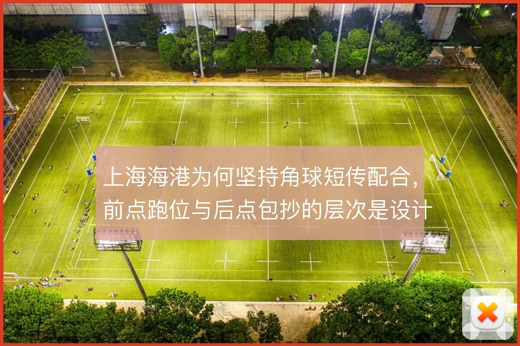 上海海港为何坚持角球短传配合,前点跑位与后点包抄的层次是设计核心