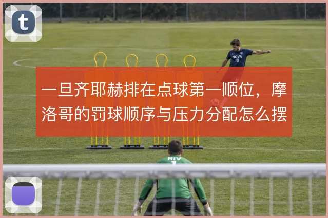 一旦齐耶赫排在点球第一顺位，摩洛哥的罚球顺序与压力分配怎么摆