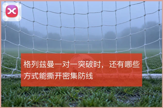 格列兹曼一对一突破时,还有哪些方式能撕开密集防线