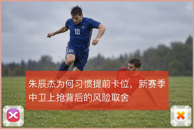 朱辰杰为何习惯提前卡位,新赛季中卫上抢背后的风险取舍