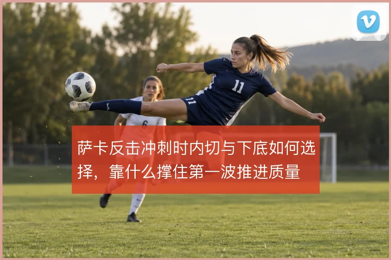 萨卡反击冲刺时内切与下底如何选择，靠什么撑住第一波推进质量