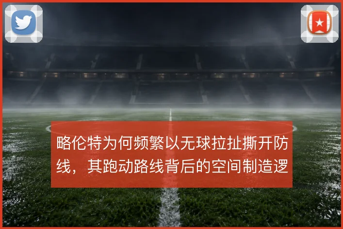 略伦特为何频繁以无球拉扯撕开防线,其跑动路线背后的空间制造逻辑