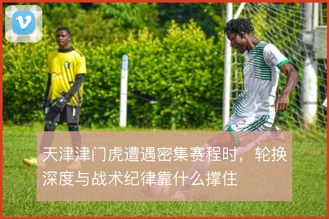 天津津门虎遭遇密集赛程时,轮换深度与战术纪律靠什么撑住