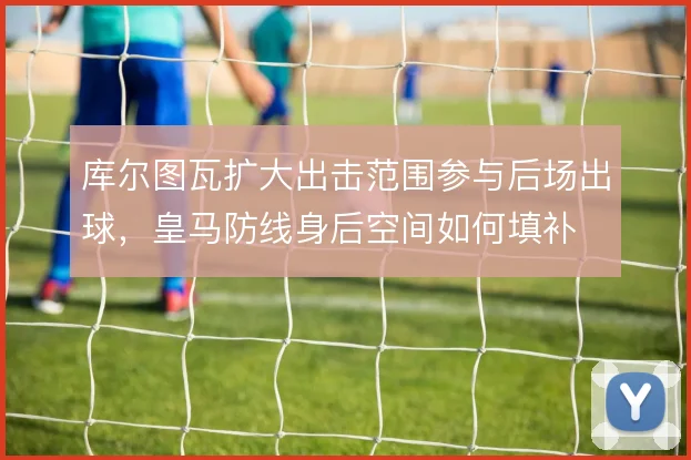 库尔图瓦扩大出击范围参与后场出球，皇马防线身后空间如何填补