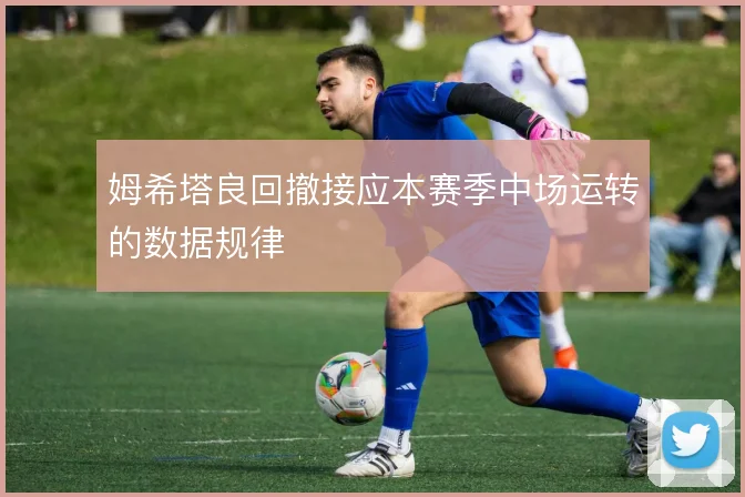 姆希塔良回撤接应本赛季中场运转的数据规律