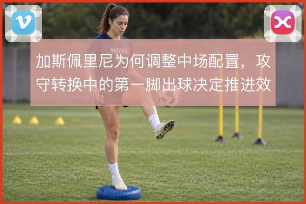 加斯佩里尼为何调整中场配置，攻守转换中的第一脚出球决定推进效率