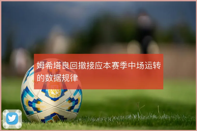 姆希塔良回撤接应本赛季中场运转的数据规律