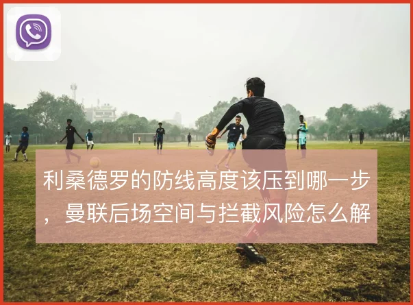 利桑德罗的防线高度该压到哪一步，曼联后场空间与拦截风险怎么解