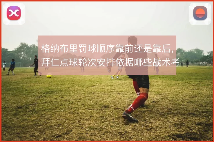 格纳布里罚球顺序靠前还是靠后，拜仁点球轮次安排依据哪些战术考量