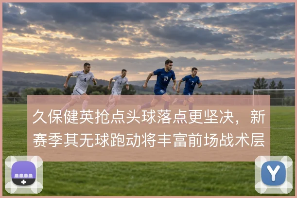 久保健英抢点头球落点更坚决,新赛季其无球跑动将丰富前场战术层次