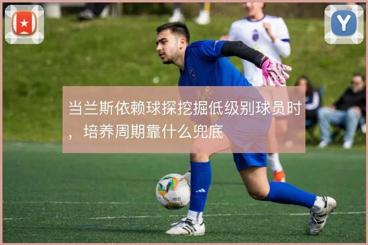 当兰斯依赖球探挖掘低级别球员时，培养周期靠什么兜底