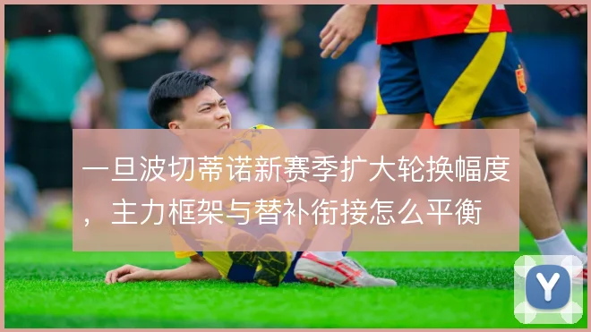 一旦波切蒂诺新赛季扩大轮换幅度,主力框架与替补衔接怎么平衡