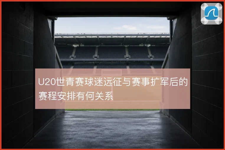 U20世青赛球迷远征与赛事扩军后的赛程安排有何关系