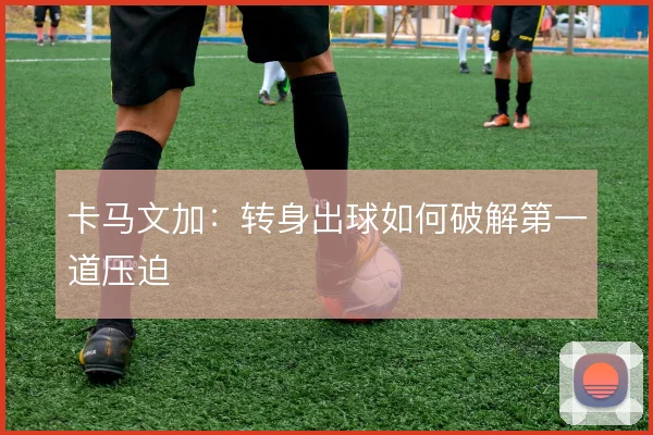 卡马文加:转身出球如何破解第一道压迫