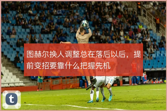 图赫尔换人调整总在落后以后,提前变招要靠什么把握先机