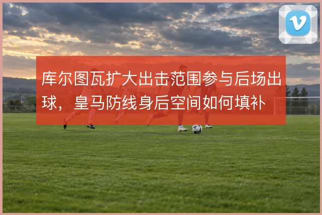库尔图瓦扩大出击范围参与后场出球，皇马防线身后空间如何填补