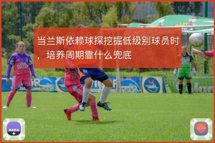 当兰斯依赖球探挖掘低级别球员时，培养周期靠什么兜底