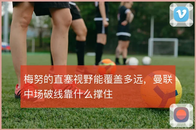 梅努的直塞视野能覆盖多远,曼联中场破线靠什么撑住