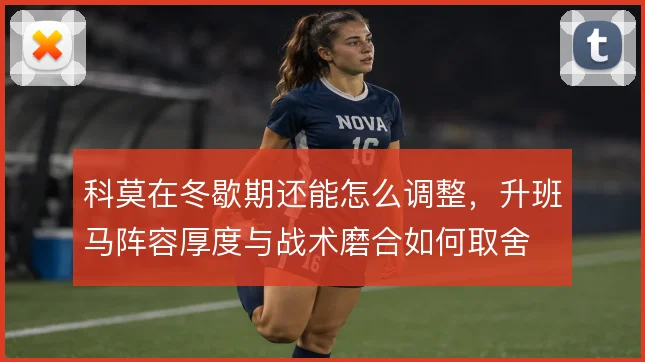 科莫在冬歇期还能怎么调整,升班马阵容厚度与战术磨合如何取舍